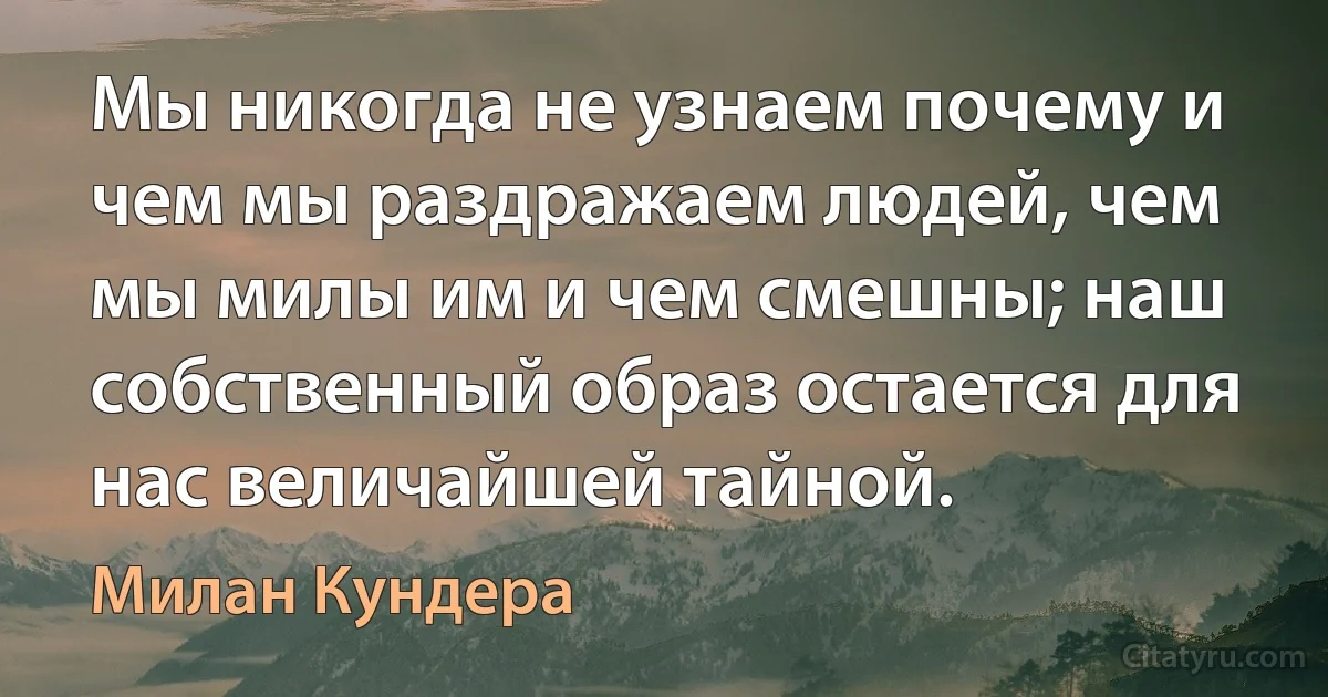 Мы никогда не узнаем почему и чем мы раздражаем людей, чем мы милы им и чем смешны; наш собственный образ остается для нас величайшей тайной. (Милан Кундера)