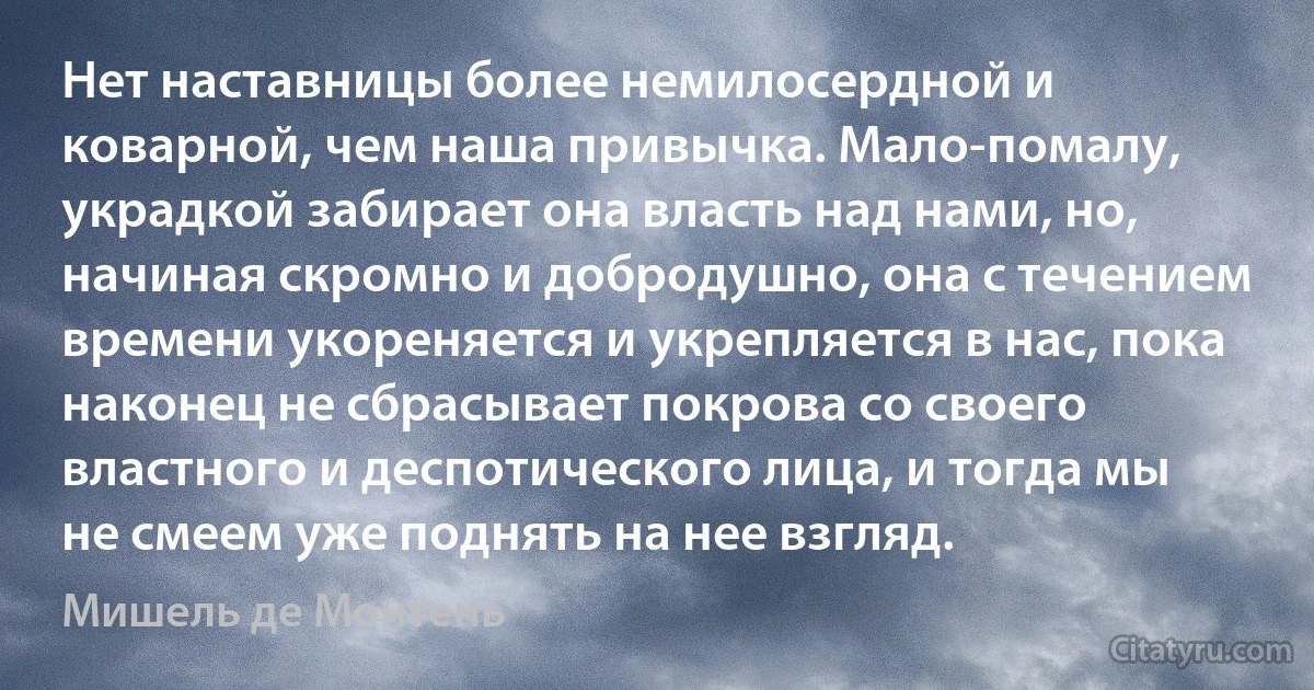 Нет наставницы более немилосердной и коварной, чем наша привычка. Мало-помалу, украдкой забирает она власть над нами, но, начиная скромно и добродушно, она с течением времени укореняется и укрепляется в нас, пока наконец не сбрасывает покрова со своего властного и деспотического лица, и тогда мы не смеем уже поднять на нее взгляд. (Мишель де Монтень)