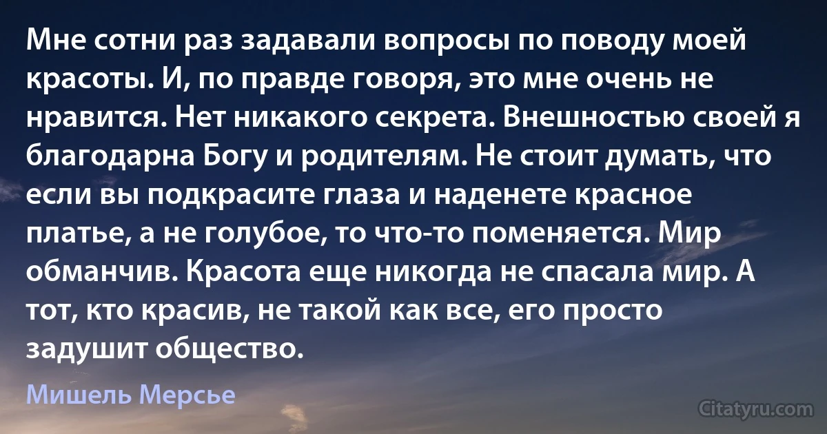 Мне сотни раз задавали вопросы по поводу моей красоты. И, по правде говоря, это мне очень не нравится. Нет никакого секрета. Внешностью своей я благодарна Богу и родителям. Не стоит думать, что если вы подкрасите глаза и наденете красное платье, а не голубое, то что-то поменяется. Мир обманчив. Красота еще никогда не спасала мир. А тот, кто красив, не такой как все, его просто задушит общество. (Мишель Мерсье)