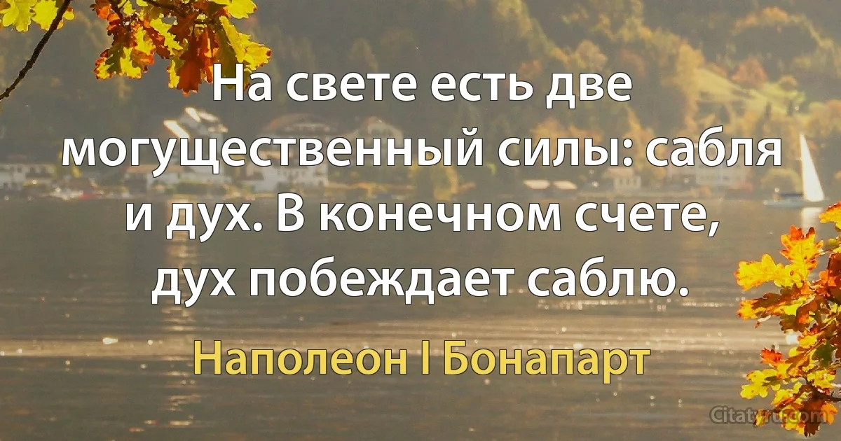 На свете есть две могущественный силы: сабля и дух. В конечном счете, дух побеждает саблю. (Наполеон I Бонапарт)