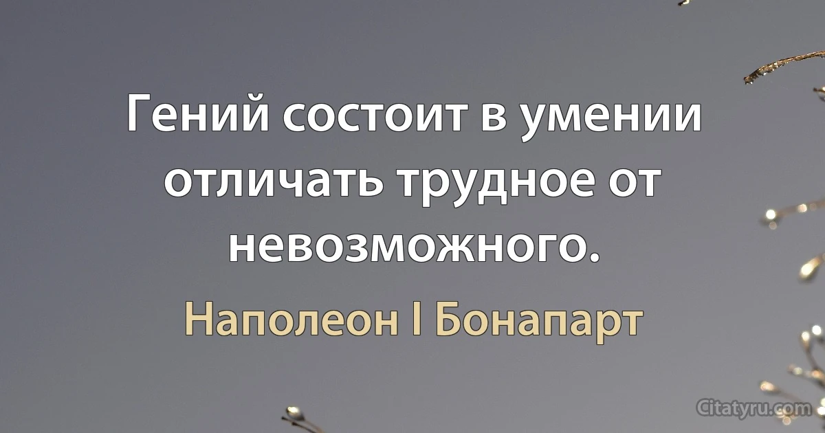 Гений состоит в умении отличать трудное от невозможного. (Наполеон I Бонапарт)