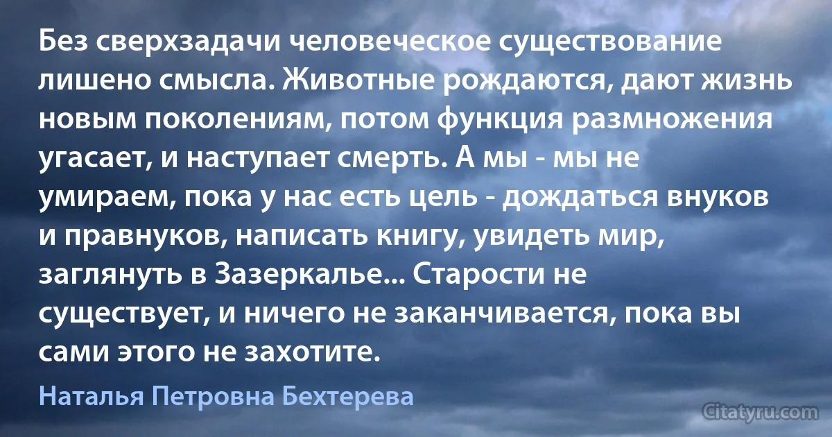 Без сверхзадачи человеческое существование лишено смысла. Животные рождаются, дают жизнь новым поколениям, потом функция размножения угасает, и наступает смерть. А мы - мы не умираем, пока у нас есть цель - дождаться внуков и правнуков, написать книгу, увидеть мир, заглянуть в Зазеркалье... Старости не существует, и ничего не заканчивается, пока вы сами этого не захотите. (Наталья Петровна Бехтерева)