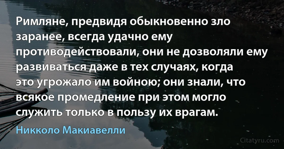 Римляне, предвидя обыкновенно зло заранее, всегда удачно ему противодействовали, они не дозволяли ему развиваться даже в тех случаях, когда это угрожало им войною; они знали, что всякое промедление при этом могло служить только в пользу их врагам. (Никколо Макиавелли)