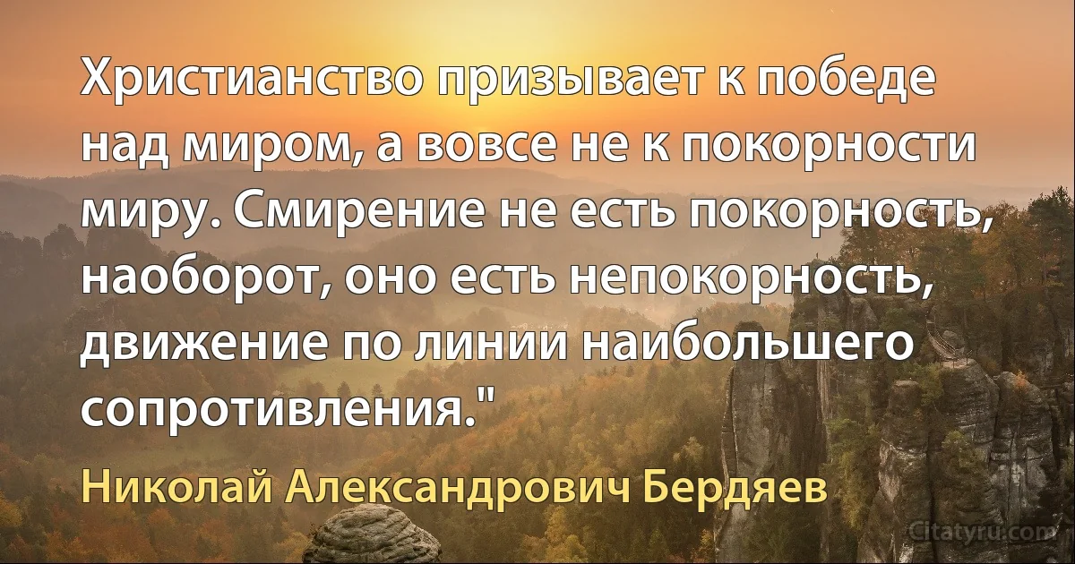 Христианство призывает к победе над миром, а вовсе не к покорности миру. Смирение не есть покорность, наоборот, оно есть непокорность, движение по линии наибольшего сопротивления." (Николай Александрович Бердяев)