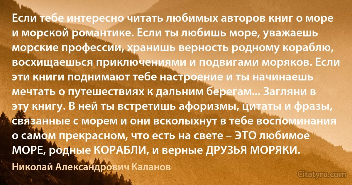 Если тебе интересно читать любимых авторов книг о море и морской романтике. Если ты любишь море, уважаешь морские профессии, хранишь верность родному кораблю, восхищаешься приключениями и подвигами моряков. Если эти книги поднимают тебе настроение и ты начинаешь мечтать о путешествиях к дальним берегам... Загляни в эту книгу. В ней ты встретишь афоризмы, цитаты и фразы, связанные с морем и они всколыхнут в тебе воспоминания о самом прекрасном, что есть на свете – ЭТО любимое МОРЕ, родные КОРАБЛИ, и верные ДРУЗЬЯ МОРЯКИ. (Николай Александрович Каланов)