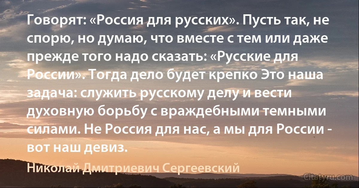 Говорят: «Россия для русских». Пусть так, не спорю, но думаю, что вместе с тем или даже прежде того надо сказать: «Русские для России». Тогда дело будет крепко Это наша задача: служить русскому делу и вести духовную борьбу с враждебными темными силами. Не Россия для нас, а мы для России - вот наш девиз. (Николай Дмитриевич Сергеевский)