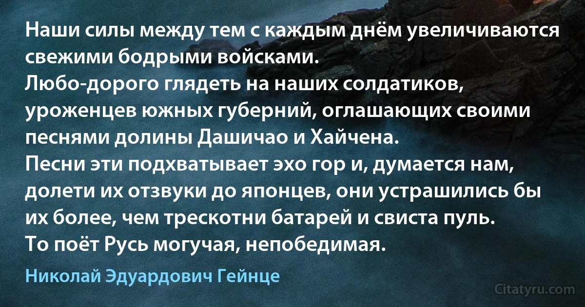 Наши силы между тем с каждым днём увеличиваются свежими бодрыми войсками.
Любо-дорого глядеть на наших солдатиков, уроженцев южных губерний, оглашающих своими песнями долины Дашичао и Хайчена.
Песни эти подхватывает эхо гор и, думается нам, долети их отзвуки до японцев, они устрашились бы их более, чем трескотни батарей и свиста пуль.
То поёт Русь могучая, непобедимая. (Николай Эдуардович Гейнце)