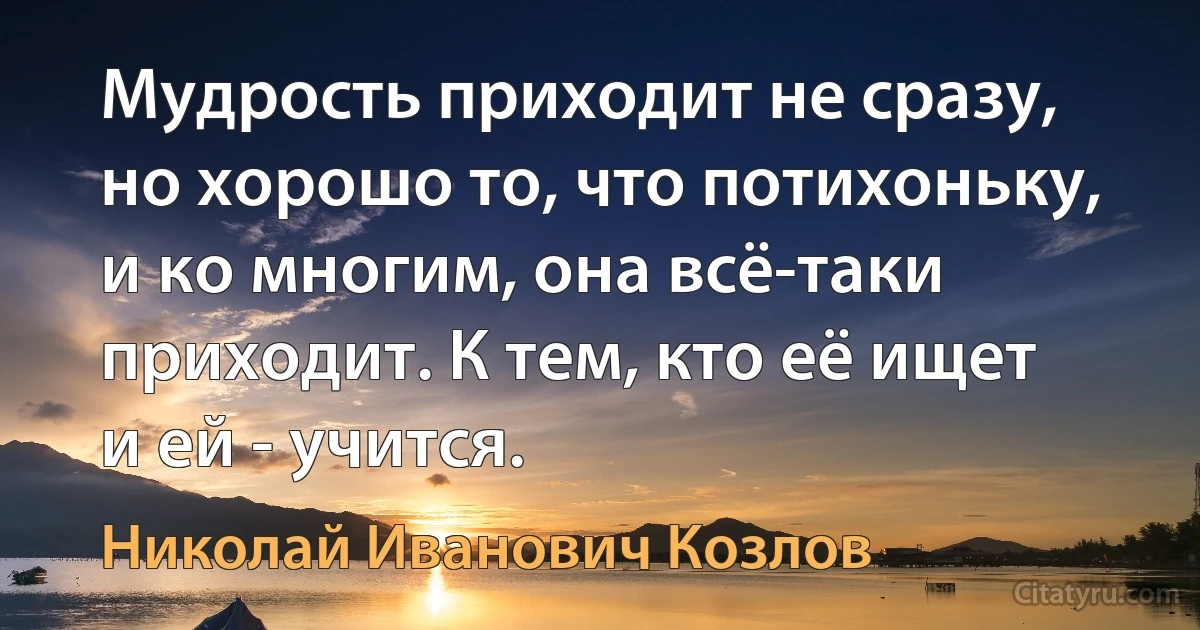 Мудрость приходит не сразу, но хорошо то, что потихоньку, и ко многим, она всё-таки приходит. К тем, кто её ищет и ей - учится. (Николай Иванович Козлов)