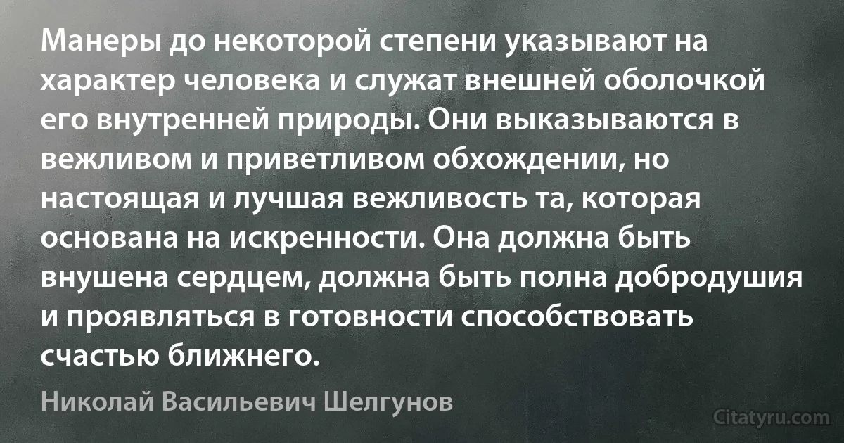 Манеры до некоторой степени указывают на характер человека и служат внешней оболочкой его внутренней природы. Они выказываются в вежливом и приветливом обхождении, но настоящая и лучшая вежливость та, которая основана на искренности. Она должна быть внушена сердцем, должна быть полна добродушия и проявляться в готовности способствовать счастью ближнего. (Николай Васильевич Шелгунов)