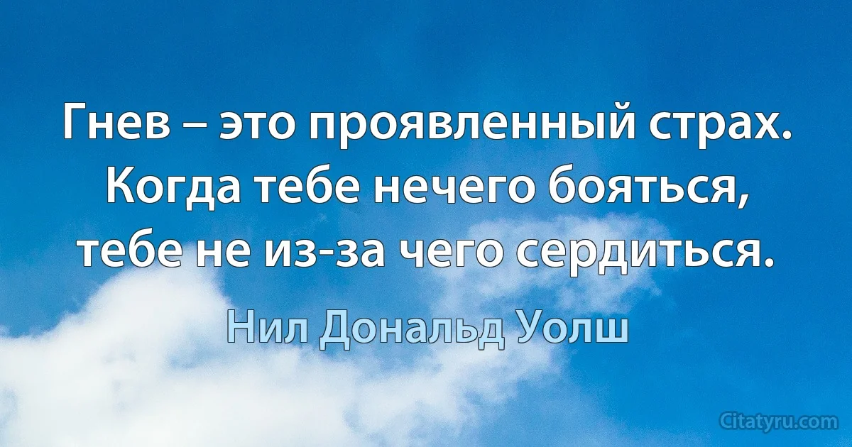 Гнев – это проявленный страх. 
Когда тебе нечего бояться, тебе не из-за чего сердиться. (Нил Дональд Уолш)