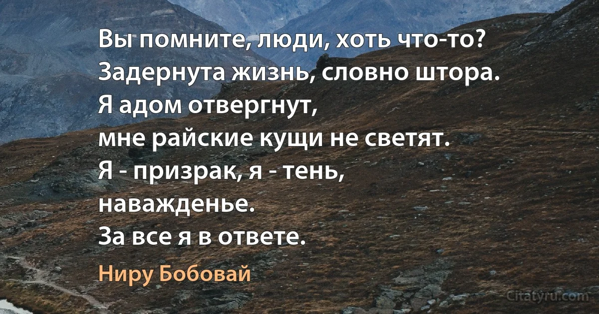 Вы помните, люди, хоть что-то?
Задернута жизнь, словно штора.
Я адом отвергнут,
мне райские кущи не светят.
Я - призрак, я - тень,
наважденье.
За все я в ответе. (Ниру Бобовай)