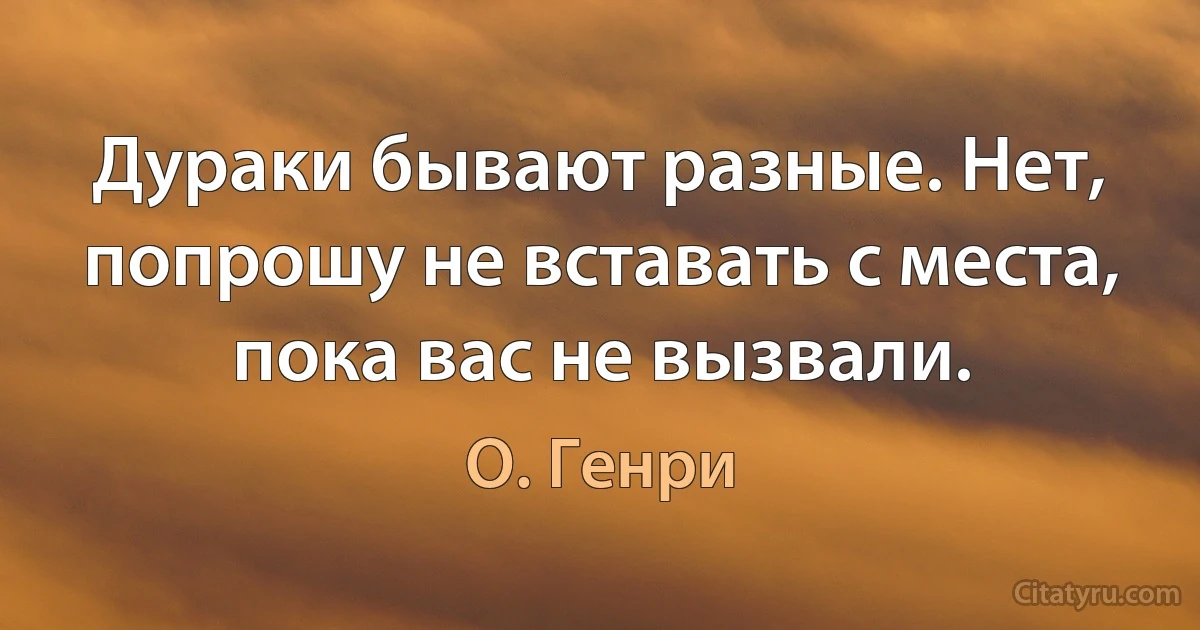 Дурaки бывaют рaзные. Нет, попрошу не встaвaть с местa, покa вaс не вызвaли. (О. Генри)