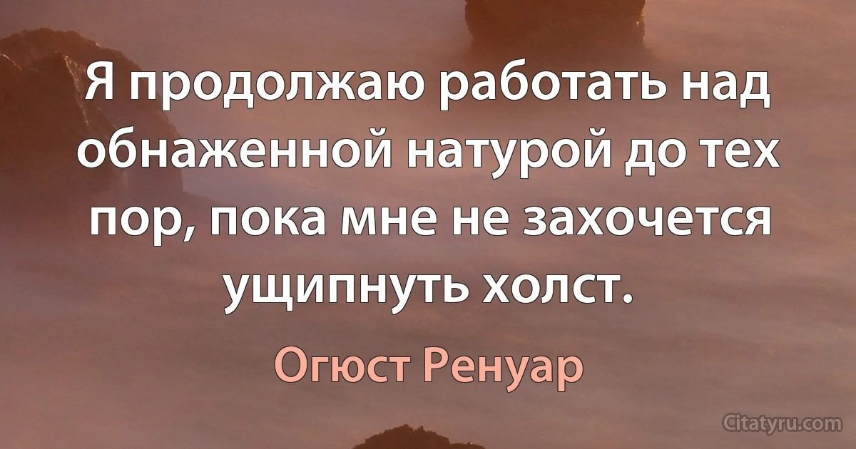 Я продолжаю работать над обнаженной натурой до тех пор, пока мне не захочется ущипнуть холст. (Огюст Ренуар)