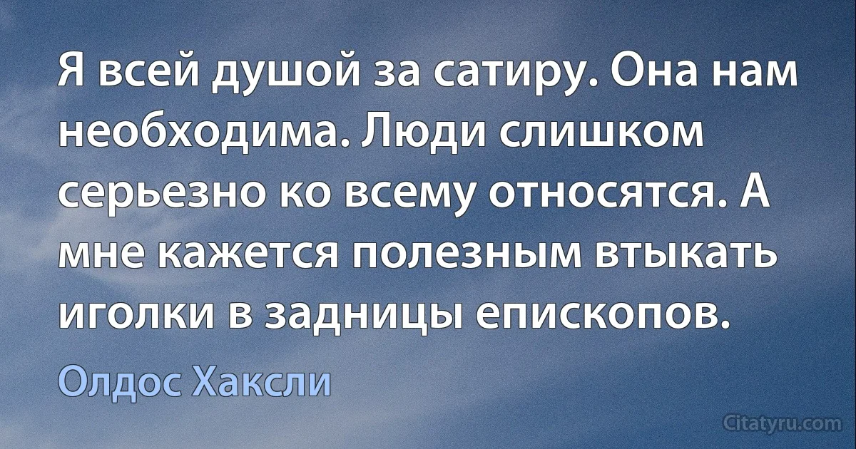 Я всей душой за сатиру. Она нам необходима. Люди слишком серьезно ко всему относятся. А мне кажется полезным втыкать иголки в задницы епископов. (Олдос Хаксли)