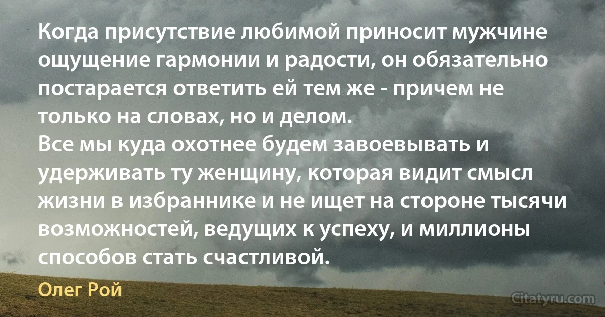 Когда присутствие любимой приносит мужчине ощущение гармонии и радости, он обязательно постарается ответить ей тем же - причем не только на словах, но и делом.
Все мы куда охотнее будем завоевывать и удерживать ту женщину, которая видит смысл жизни в избраннике и не ищет на стороне тысячи возможностей, ведущих к успеху, и миллионы способов стать счастливой. (Олег Рой)