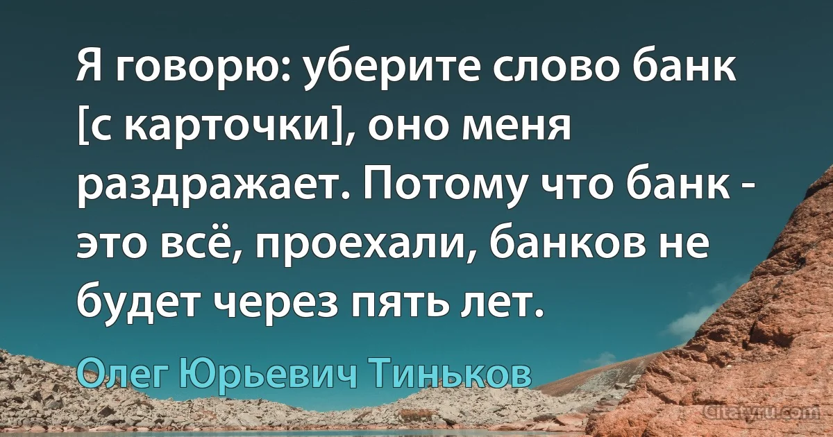 Я говорю: уберите слово банк [с карточки], оно меня раздражает. Потому что банк - это всё, проехали, банков не будет через пять лет. (Олег Юрьевич Тиньков)