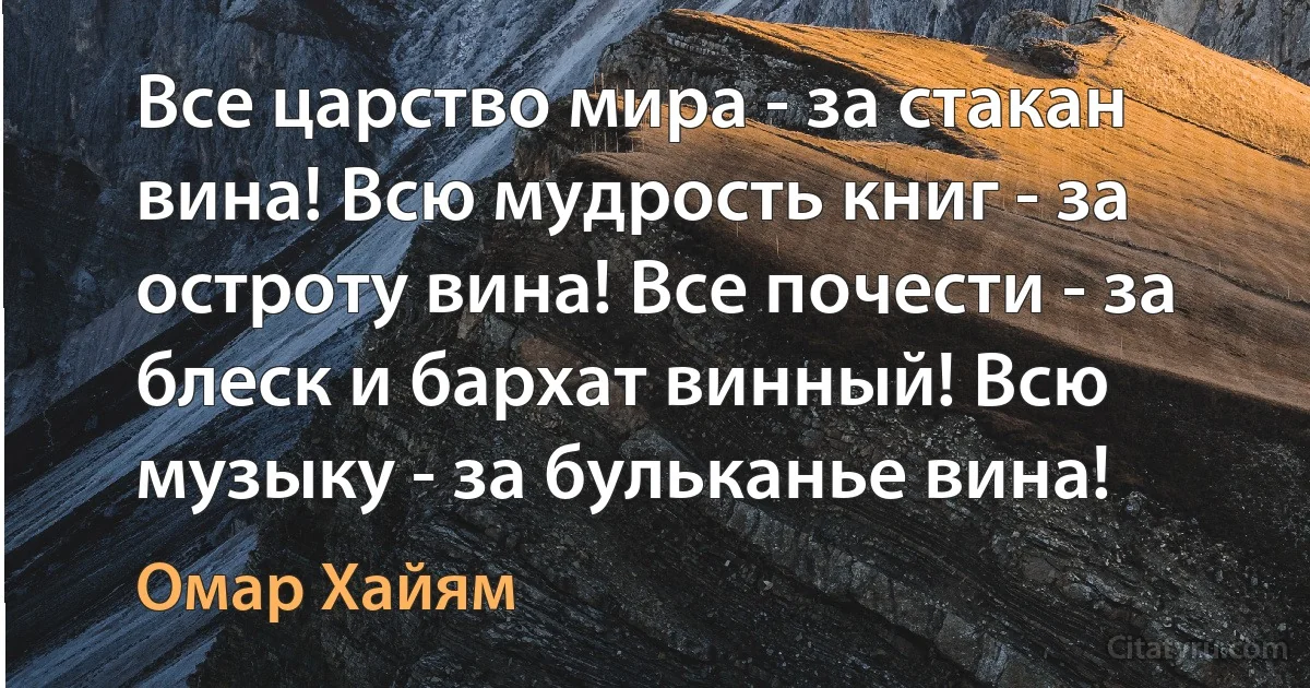 Все царство мира - за стакан вина! Всю мудрость книг - за остроту вина! Все почести - за блеск и бархат винный! Всю музыку - за бульканье вина! (Омар Хайям)