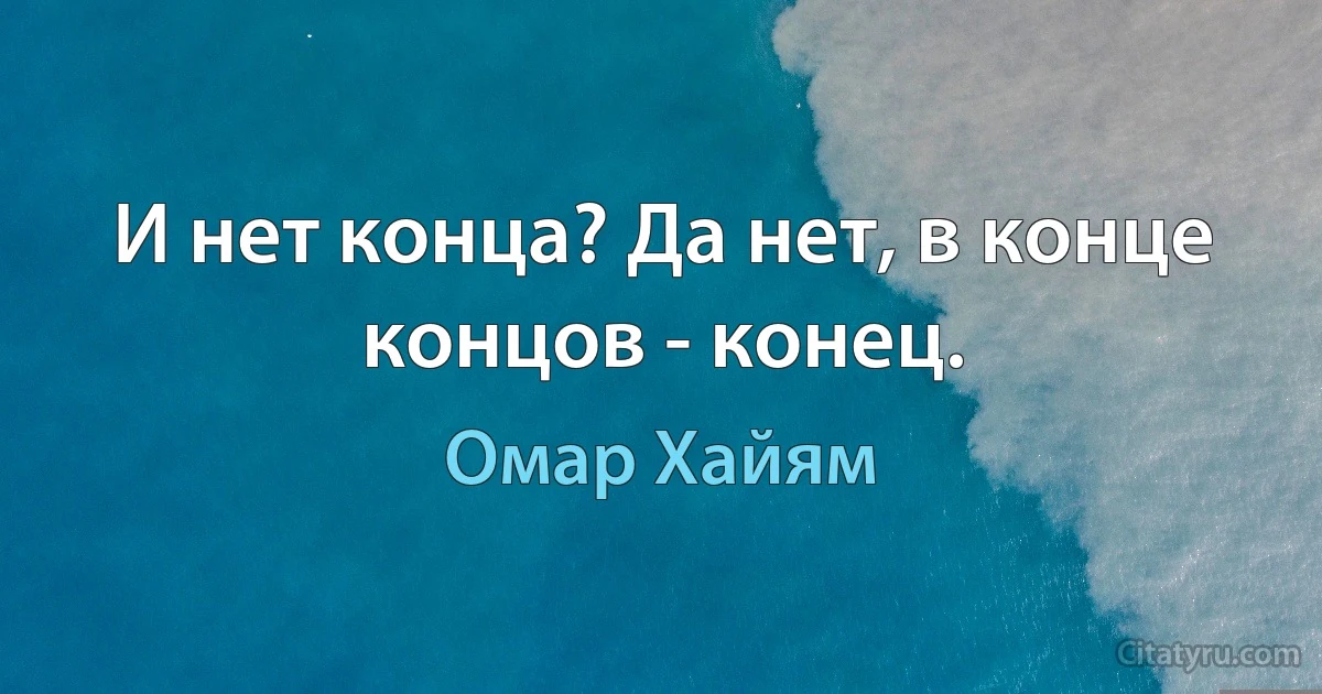 И нет конца? Да нет, в конце концов - конец. (Омар Хайям)