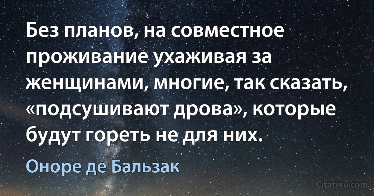 Без планов, на совместное проживание ухаживая за женщинами, многие, так сказать, «подсушивают дрова», которые будут гореть не для них. (Оноре де Бальзак)