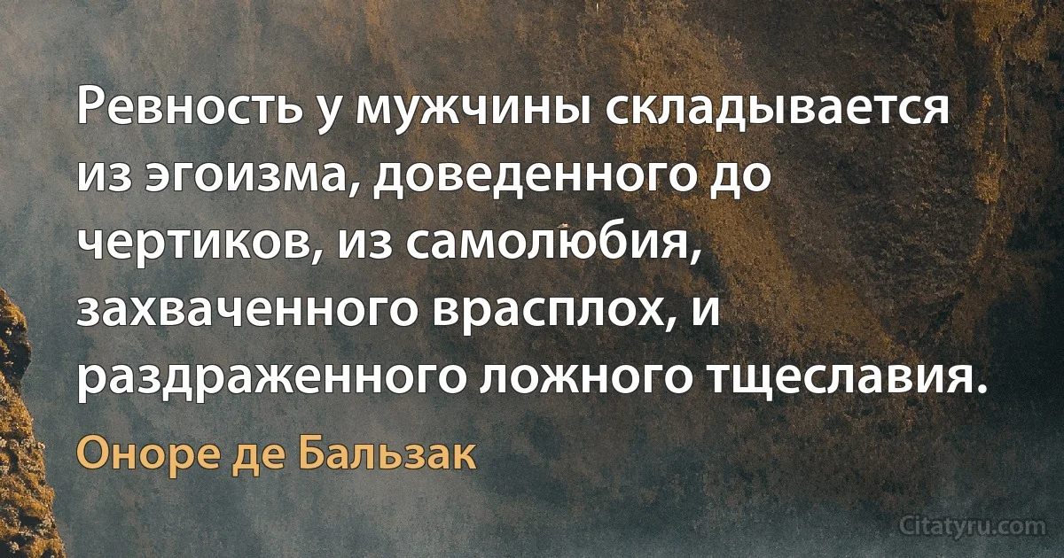 Ревность у мужчины складывается из эгоизма, доведенного до чертиков, из самолюбия, захваченного врасплох, и раздраженного ложного тщеславия. (Оноре де Бальзак)