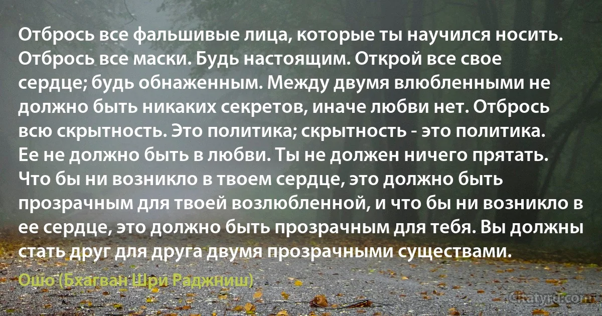 Отбрось все фальшивые лица, которые ты научился носить. Отбрось все маски. Будь настоящим. Открой все свое сердце; будь обнаженным. Между двумя влюбленными не должно быть никаких секретов, иначе любви нет. Отбрось всю скрытность. Это политика; скрытность - это политика. Ее не должно быть в любви. Ты не должен ничего прятать. Что бы ни возникло в твоем сердце, это должно быть прозрачным для твоей возлюбленной, и что бы ни возникло в ее сердце, это должно быть прозрачным для тебя. Вы должны стать друг для друга двумя прозрачными существами. (Ошо (Бхагван Шри Раджниш))