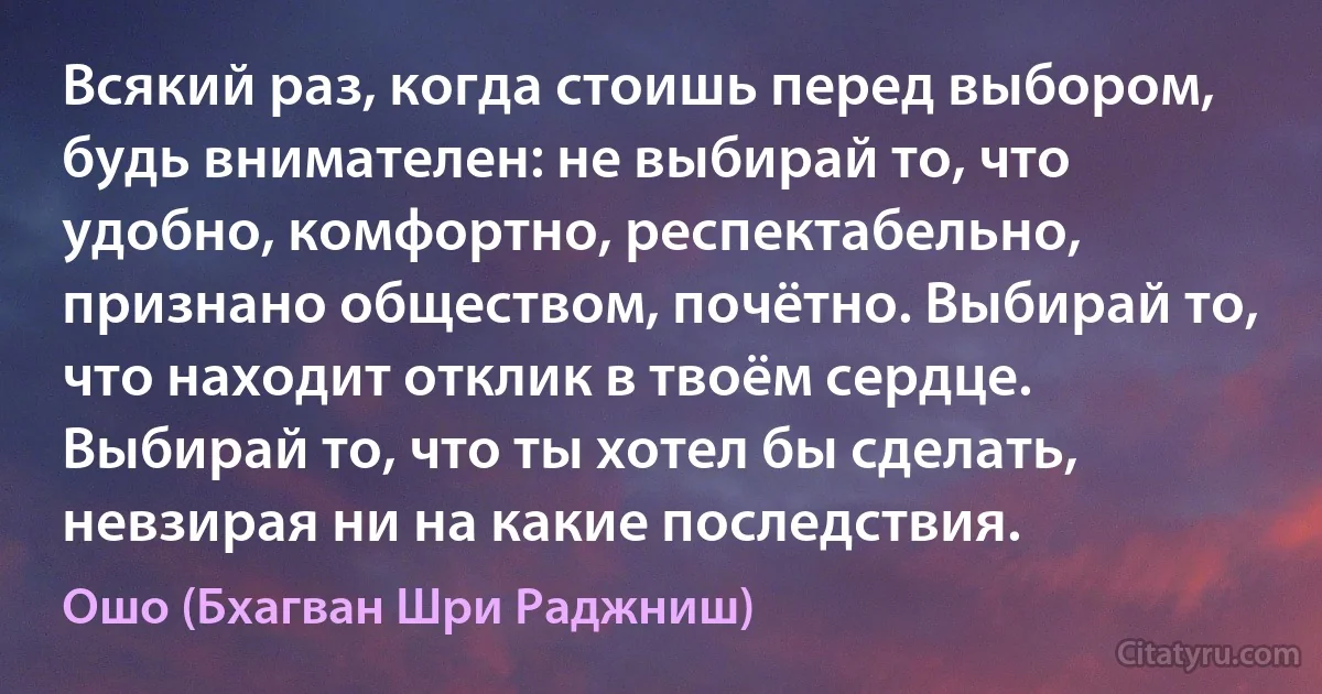 Всякий раз, когда стоишь перед выбором, будь внимателен: не выбирай то, что удобно, комфортно, респектабельно, признано обществом, почётно. Выбирай то, что находит отклик в твоём сердце. Выбирай то, что ты хотел бы сделать, невзирая ни на какие последствия. (Ошо (Бхагван Шри Раджниш))