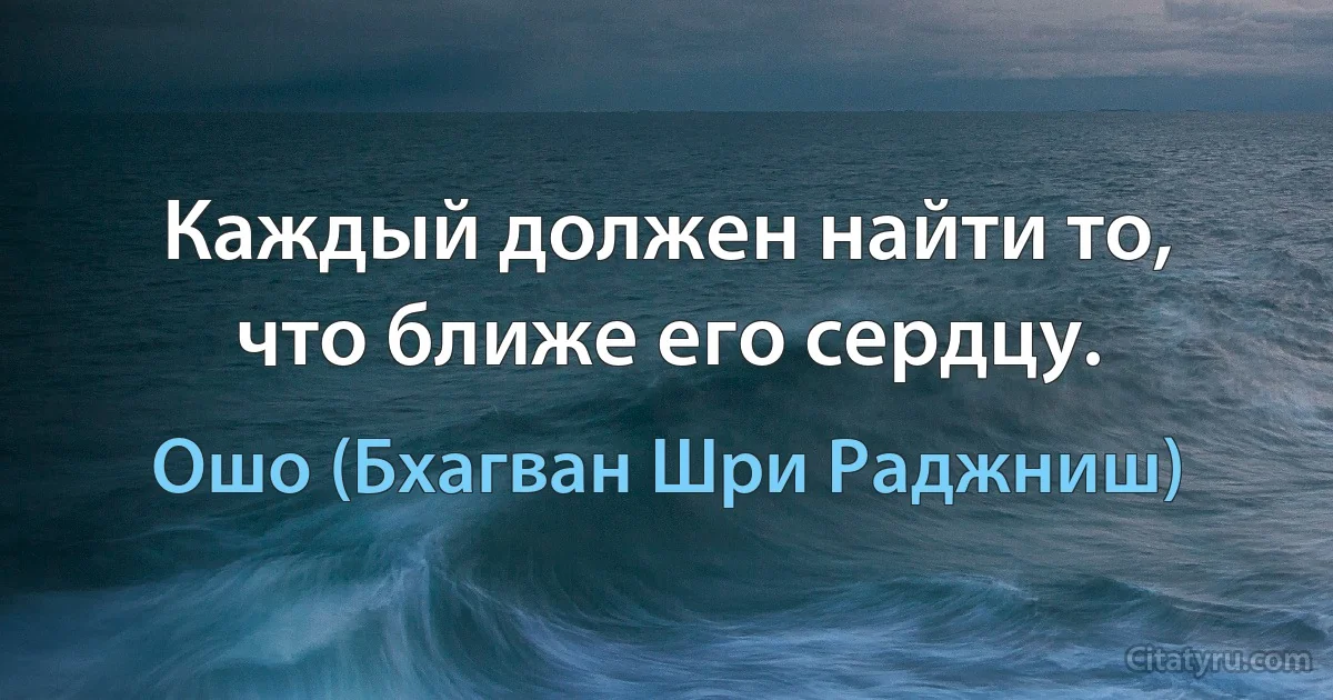 Каждый должен найти то, что ближе его сердцу. (Ошо (Бхагван Шри Раджниш))