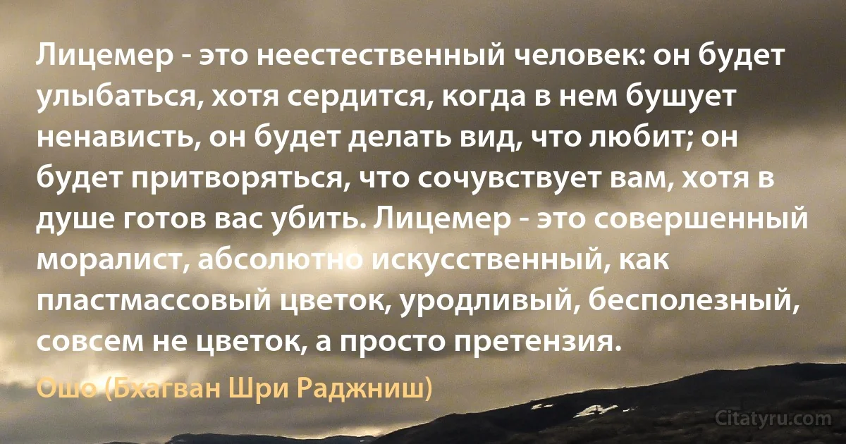 Лицемер - это неестественный человек: он будет улыбаться, хотя сердится, когда в нем бушует ненависть, он будет делать вид, что любит; он будет притворяться, что сочувствует вам, хотя в душе готов вас убить. Лицемер - это совершенный моралист, абсолютно искусственный, как пластмассовый цветок, уродливый, бесполезный, совсем не цветок, а просто претензия. (Ошо (Бхагван Шри Раджниш))