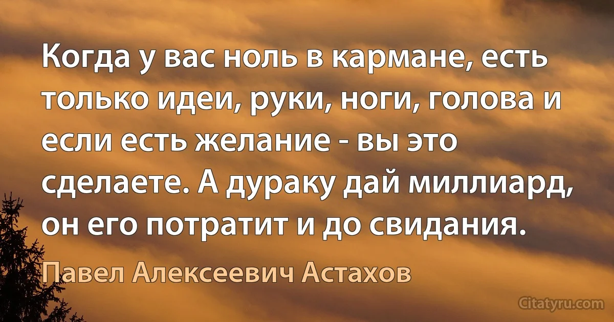 Когда у вас ноль в кармане, есть только идеи, руки, ноги, голова и если есть желание - вы это сделаете. А дураку дай миллиард, он его потратит и до свидания. (Павел Алексеевич Астахов)