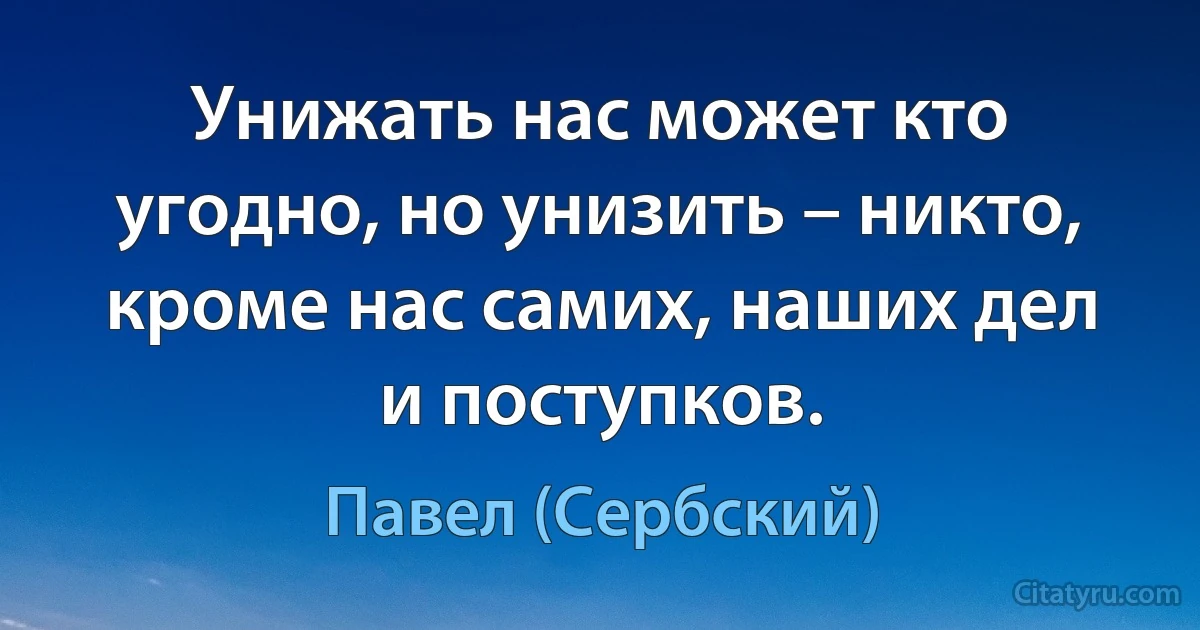 Унижать нас может кто угодно, но унизить – никто, кроме нас самих, наших дел и поступков. (Павел (Сербский))