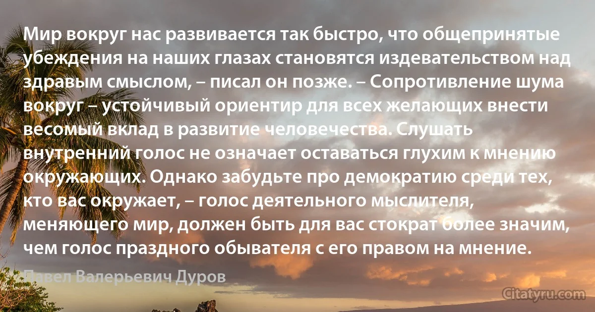 Мир вокруг нас развивается так быстро, что общепринятые убеждения на наших глазах становятся издевательством над здравым смыслом, – писал он позже. – Сопротивление шума вокруг – устойчивый ориентир для всех желающих внести весомый вклад в развитие человечества. Слушать внутренний голос не означает оставаться глухим к мнению окружающих. Однако забудьте про демократию среди тех, кто вас окружает, – голос деятельного мыслителя, меняющего мир, должен быть для вас стократ более значим, чем голос праздного обывателя с его правом на мнение. (Павел Валерьевич Дуров)