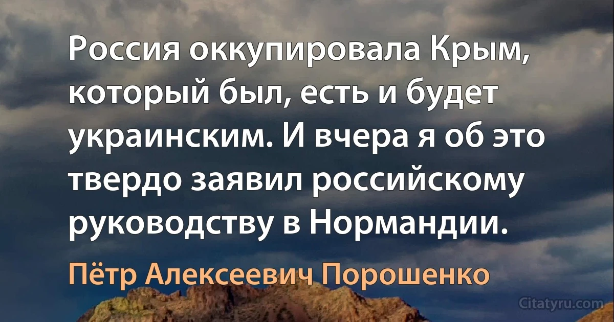 Россия оккупировала Крым, который был, есть и будет украинским. И вчера я об это твердо заявил российскому руководству в Нормандии. (Пётр Алексеевич Порошенко)