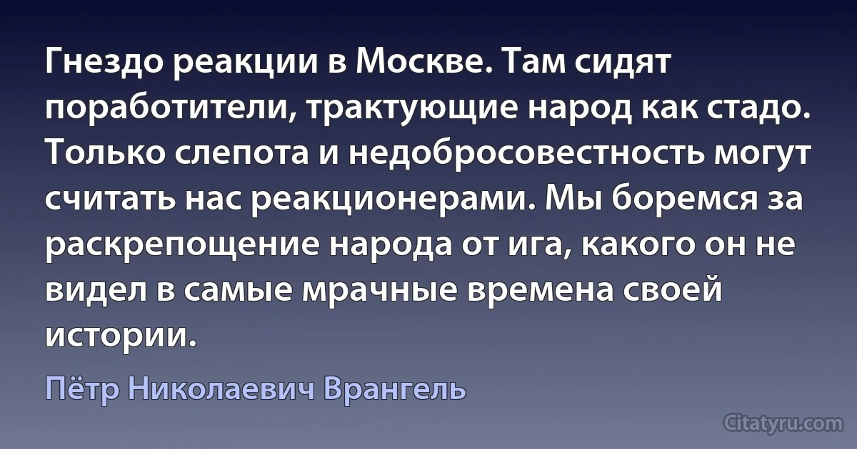 Гнездо реакции в Москве. Там сидят поработители, трактующие народ как стадо. Только слепота и недобросовестность могут считать нас реакционерами. Мы боремся за раскрепощение народа от ига, какого он не видел в самые мрачные времена своей истории. (Пётр Николаевич Врангель)