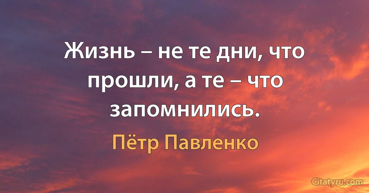 Жизнь – не те дни, что прошли, а те – что запомнились. (Пётр Павленко)