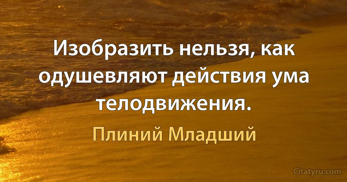 Изобразить нельзя, как одушевляют действия ума телодвижения. (Плиний Младший)