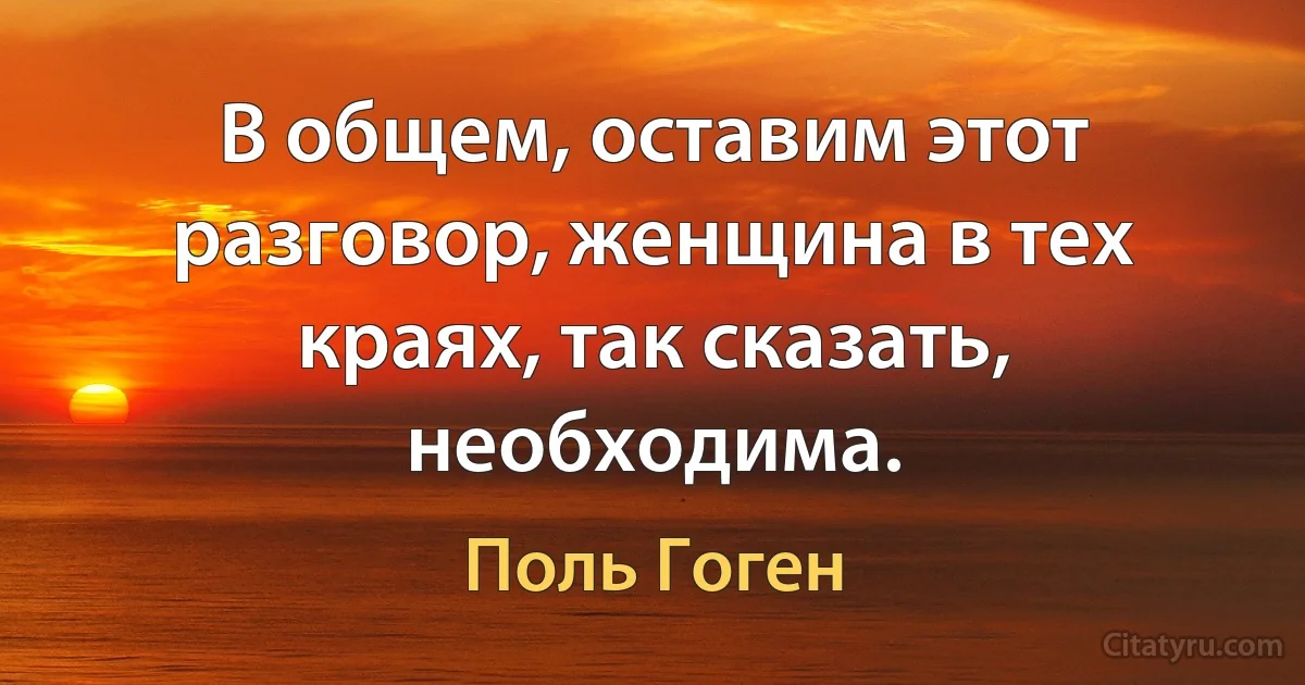 В общем, оставим этот разговор, женщина в тех краях, так сказать, необходима. (Поль Гоген)