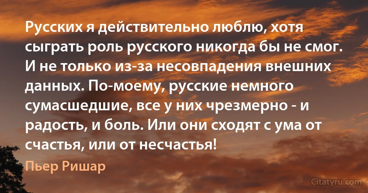 Русских я действительно люблю, хотя сыграть роль русского никогда бы не смог. И не только из-за несовпадения внешних данных. По-моему, русские немного сумасшедшие, все у них чрезмерно - и радость, и боль. Или они сходят с ума от счастья, или от несчастья! (Пьер Ришар)