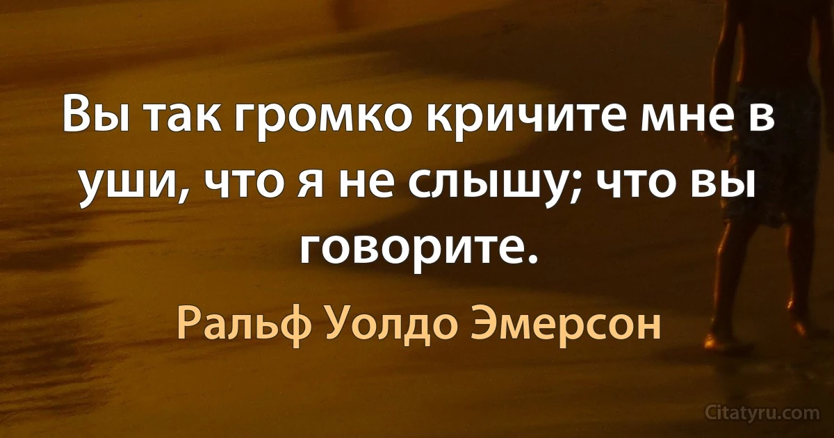 Вы так громко кричите мне в уши, что я не слышу; что вы говорите. (Ральф Уолдо Эмерсон)