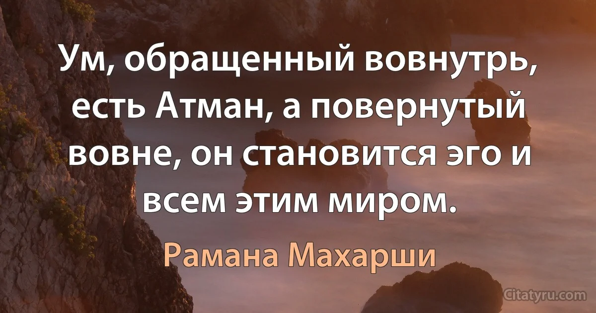 Ум, обращенный вовнутрь, есть Атман, а повернутый вовне, он становится эго и всем этим миром. (Рамана Махарши)