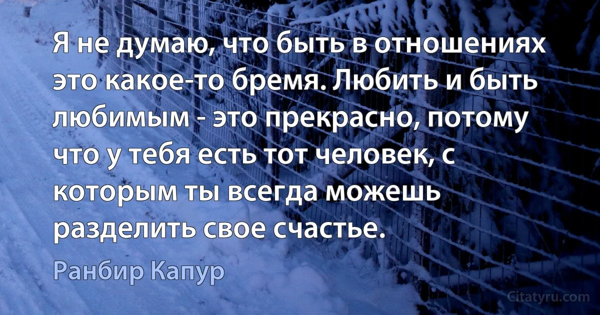 Я не думаю, что быть в отношениях это какое-то бремя. Любить и быть любимым - это прекрасно, потому что у тебя есть тот человек, с которым ты всегда можешь разделить свое счастье. (Ранбир Капур)