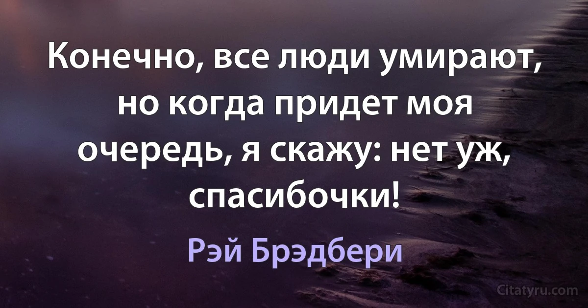 Конечно, все люди умирают, но когда придет моя очередь, я скажу: нет уж, спасибочки! (Рэй Брэдбери)