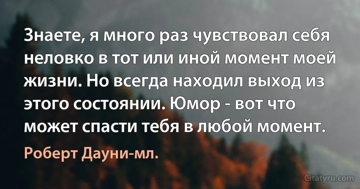 Знаете, я много раз чувствовал себя неловко в тот или иной момент моей жизни. Но всегда находил выход из этого состоянии. Юмор - вот что может спасти тебя в любой момент. (Роберт Дауни-мл.)