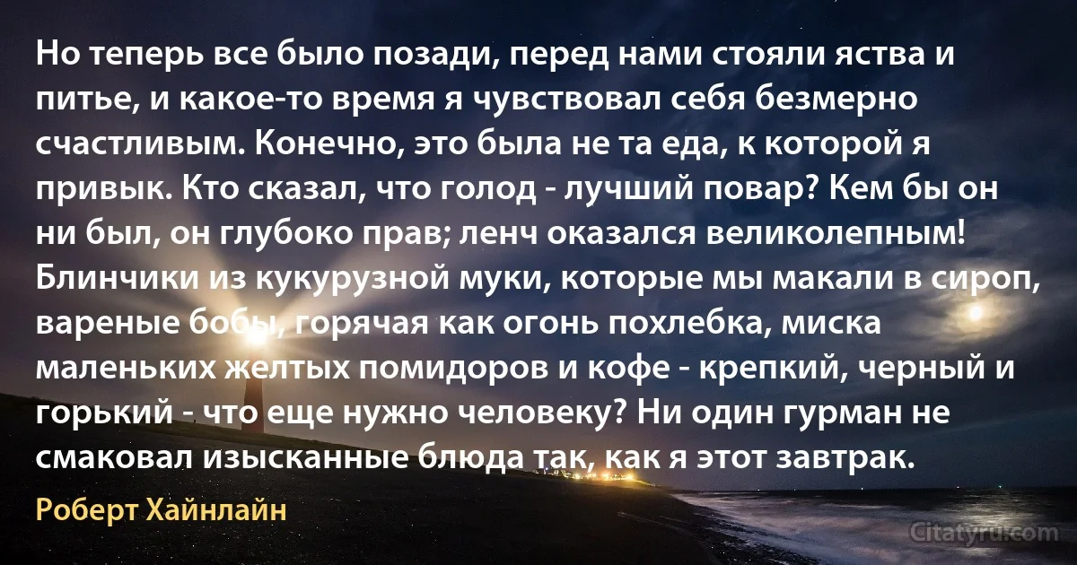 Но теперь все было позади, перед нами стояли яства и питье, и какое-то время я чувствовал себя безмерно счастливым. Конечно, это была не та еда, к которой я привык. Кто сказал, что голод - лучший повар? Кем бы он ни был, он глубоко прав; ленч оказался великолепным! Блинчики из кукурузной муки, которые мы макали в сироп, вареные бобы, горячая как огонь похлебка, миска маленьких желтых помидоров и кофе - крепкий, черный и горький - что еще нужно человеку? Ни один гурман не смаковал изысканные блюда так, как я этот завтрак. (Роберт Хайнлайн)