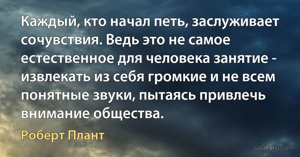 Каждый, кто начал петь, заслуживает сочувствия. Ведь это не самое естественное для человека занятие - извлекать из себя громкие и не всем понятные звуки, пытаясь привлечь внимание общества. (Роберт Плант)