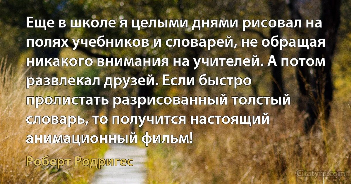 Еще в школе я целыми днями рисовал на полях учебников и словарей, не обращая никакого внимания на учителей. А потом развлекал друзей. Если быстро пролистать разрисованный толстый словарь, то получится настоящий анимационный фильм! (Роберт Родригес)