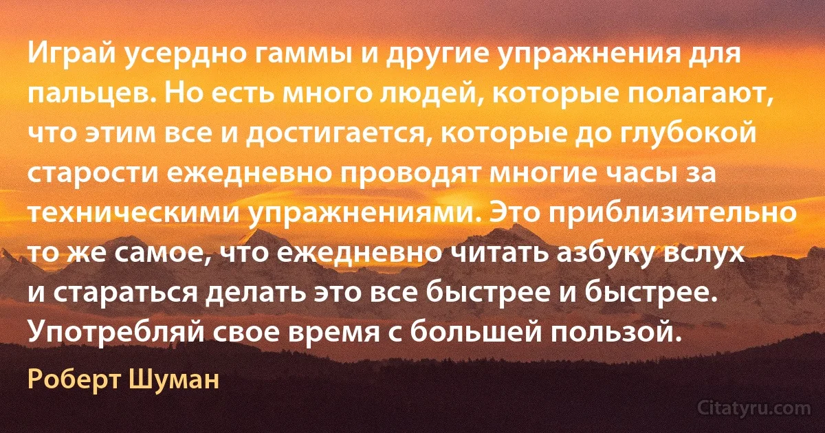 Играй усердно гаммы и другие упражнения для пальцев. Но есть много людей, которые полагают, что этим все и достигается, которые до глубокой старости ежедневно проводят многие часы за техническими упражнениями. Это приблизительно то же самое, что ежедневно читать азбуку вслух и стараться делать это все быстрее и быстрее. Употребляй свое время с большей пользой. (Роберт Шуман)