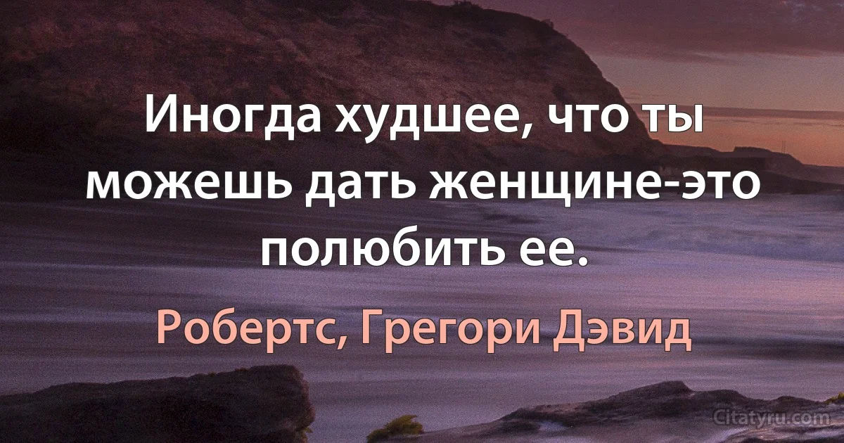 Иногда худшее, что ты можешь дать женщине-это полюбить ее. (Робертс, Грегори Дэвид)