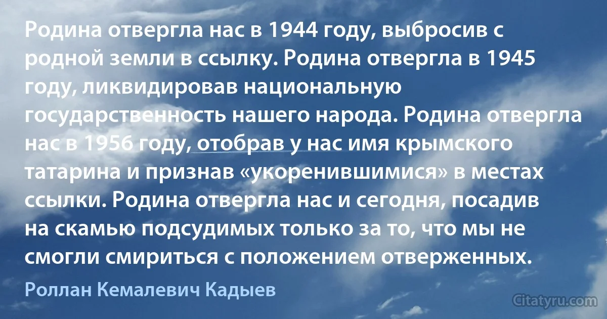 Родина отвергла нас в 1944 году, выбросив с родной земли в ссылку. Родина отвергла в 1945 году, ликвидировав национальную государственность нашего народа. Родина отвергла нас в 1956 году, отобрав у нас имя крымского татарина и признав «укоренившимися» в местах ссылки. Родина отвергла нас и сегодня, посадив на скамью подсудимых только за то, что мы не смогли смириться с положением отверженных. (Роллан Кемалевич Кадыев)