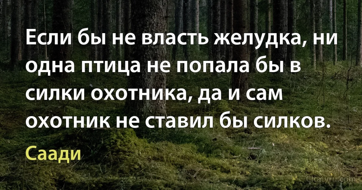 Если бы не власть желудка, ни одна птица не попала бы в силки охотника, да и сам охотник не ставил бы силков. (Саади)