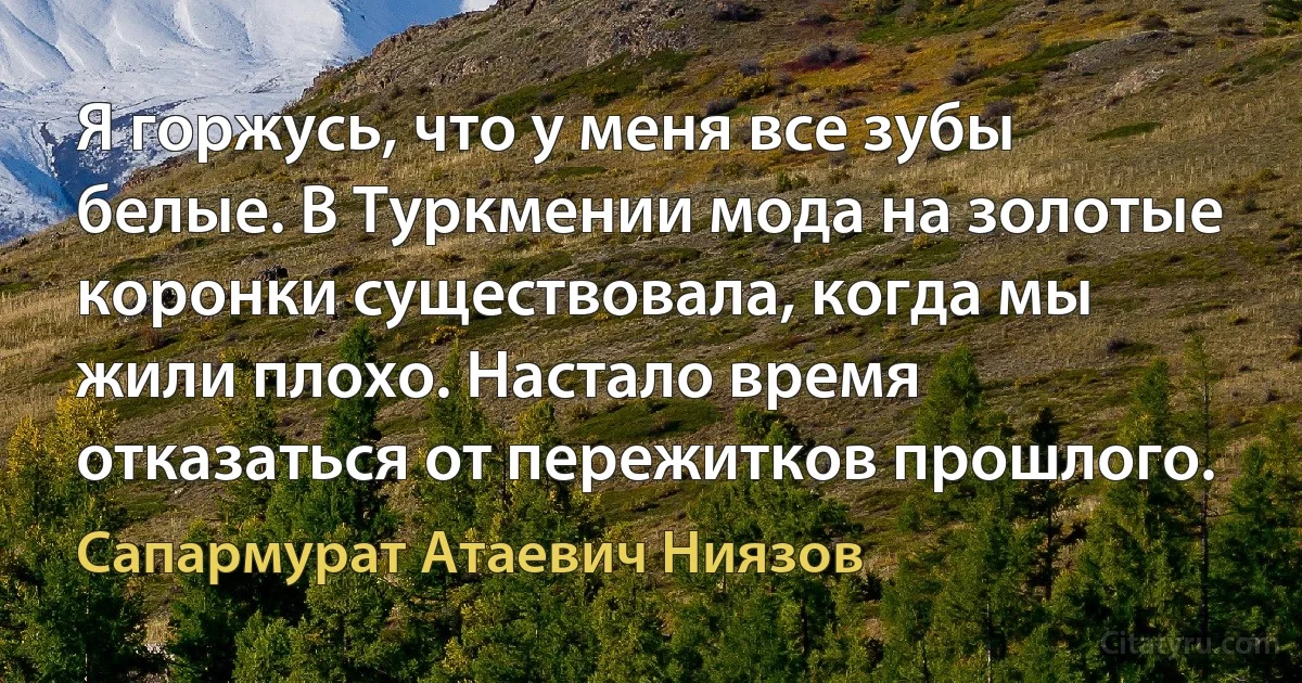 Я горжусь, что у меня все зубы белые. В Туркмении мода на золотые коронки существовала, когда мы жили плохо. Настало время отказаться от пережитков прошлого. (Сапармурат Атаевич Ниязов)